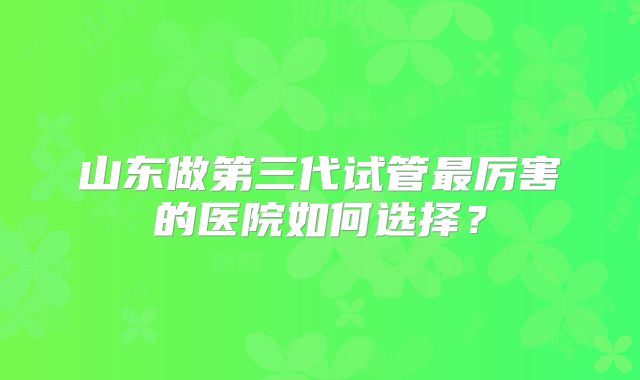 山东做第三代试管最厉害的医院如何选择?