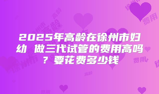 2025年高龄在徐州市妇幼 做三代试管的费用高吗?要花费多少钱