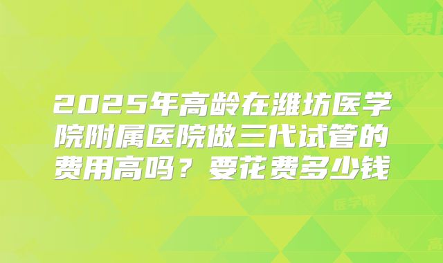 2025年高龄在潍坊医学院附属医院做三代试管的费用高吗？要花费多少钱