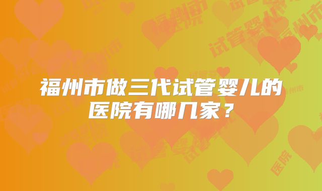 福州市做三代试管婴儿的医院有哪几家？