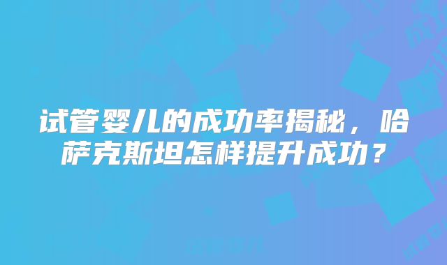 试管婴儿的成功率揭秘，哈萨克斯坦怎样提升成功？