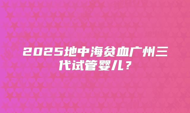 2025地中海贫血广州三代试管婴儿？