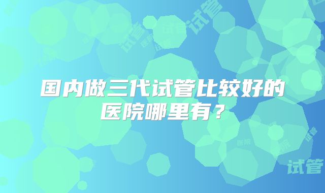 国内做三代试管比较好的医院哪里有？