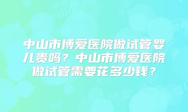 中山市博爱医院做试管婴儿贵吗?中山市博爱医院做试管需要花多少钱?