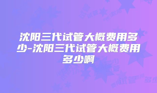 沈阳三代试管大概费用多少-沈阳三代试管大概费用多少啊