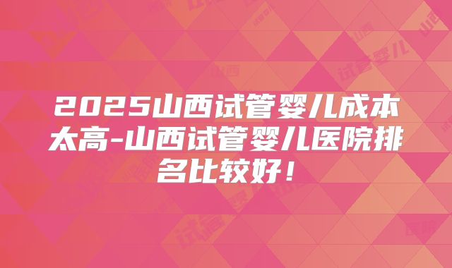 2025山西试管婴儿成本太高-山西试管婴儿医院排名比较好!