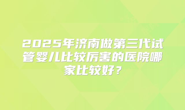 2025年济南做第三代试管婴儿比较厉害的医院哪家比较好?