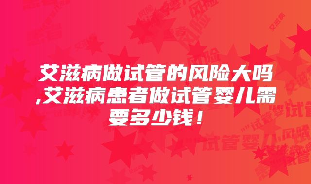 艾滋病做试管的风险大吗,艾滋病患者做试管婴儿需要多少钱！