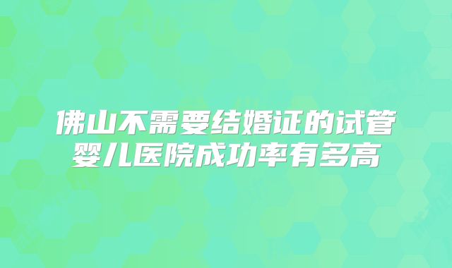 佛山不需要结婚证的试管婴儿医院成功率有多高