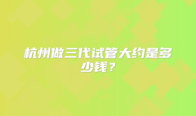 杭州做三代试管大约是多少钱？