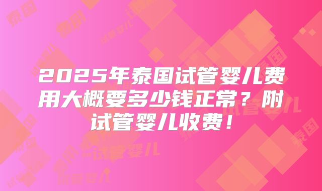 2025年泰国试管婴儿费用大概要多少钱正常？附试管婴儿收费！