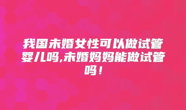 我国未婚女性可以做试管婴儿吗,未婚妈妈能做试管吗!