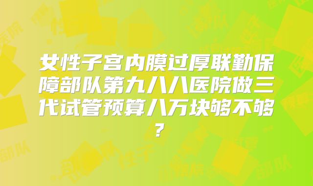 女性子宫内膜过厚联勤保障部队第九八八医院做三代试管预算八万块够不够？