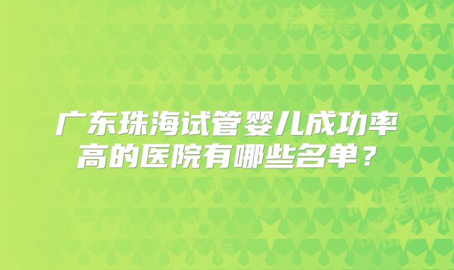 广东珠海试管婴儿成功率高的医院有哪些名单?