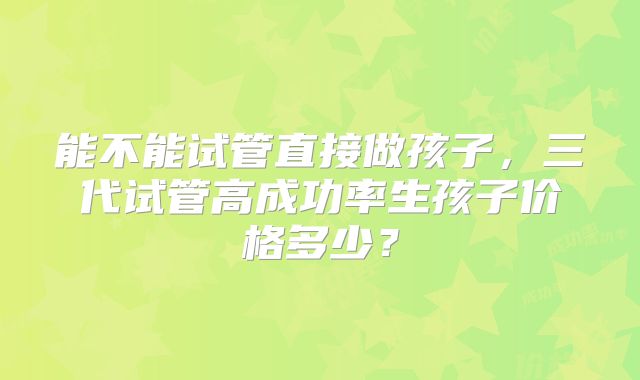 能不能试管直接做孩子,三代试管高成功率生孩子价格多少?