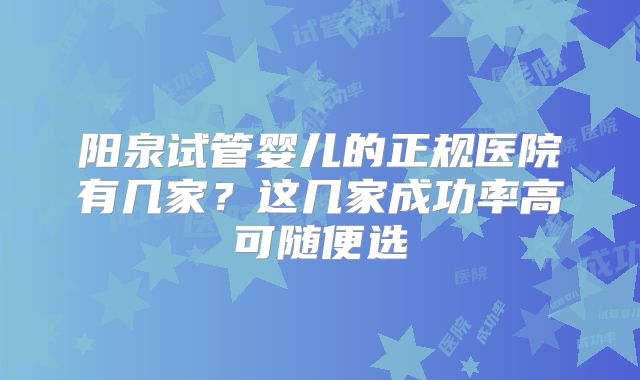 阳泉试管婴儿的正规医院有几家?这几家成功率高可随便选