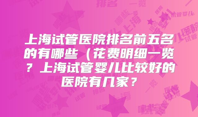上海试管医院排名前五名的有哪些（花费明细一览？上海试管婴儿比较好的医院有几家？