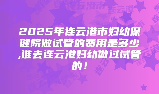 2025年连云港市妇幼保健院做试管的费用是多少,谁去连云港妇幼做过试管的!