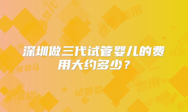 深圳做三代试管婴儿的费用大约多少?