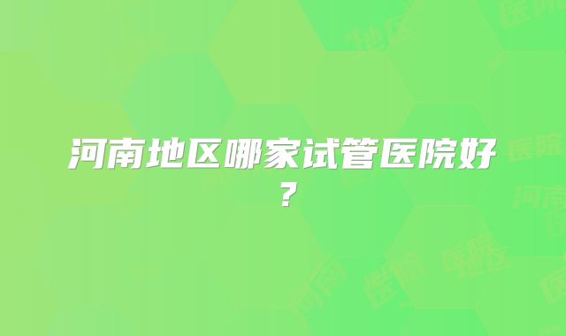 河南地区哪家试管医院好?