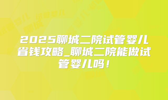 2025聊城二院试管婴儿省钱攻略_聊城二院能做试管婴儿吗！