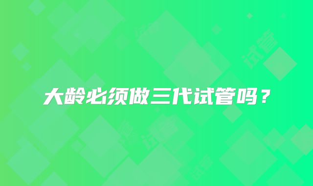 大龄必须做三代试管吗？