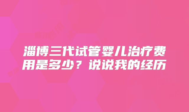 淄博三代试管婴儿治疗费用是多少？说说我的经历