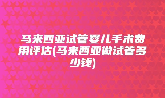 马来西亚试管婴儿手术费用评估(马来西亚做试管多少钱)