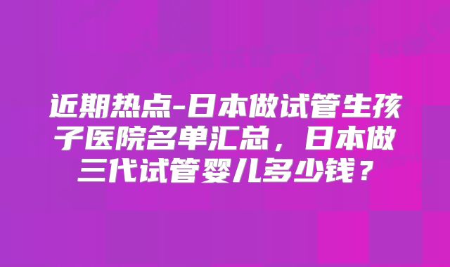 近期热点-日本做试管生孩子医院名单汇总,日本做三代试管婴儿多少钱?
