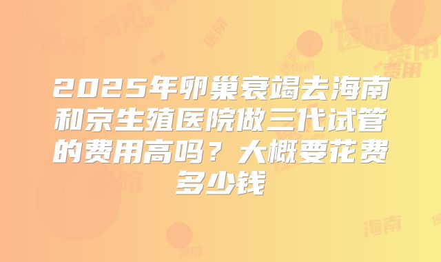 2025年卵巢衰竭去海南和京生殖医院做三代试管的费用高吗？大概要花费多少钱
