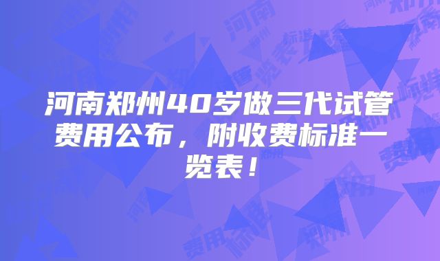 河南郑州40岁做三代试管费用公布，附收费标准一览表！