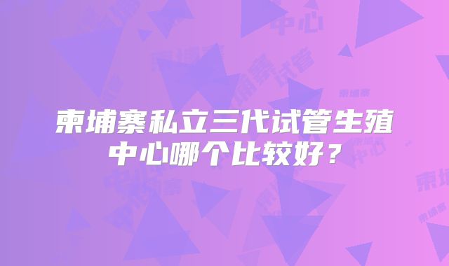 柬埔寨私立三代试管生殖中心哪个比较好?