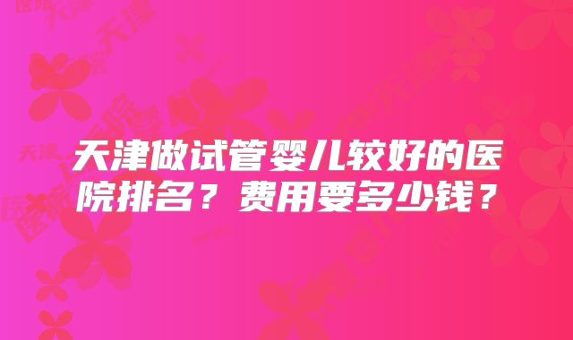 天津做试管婴儿较好的医院排名？费用要多少钱？