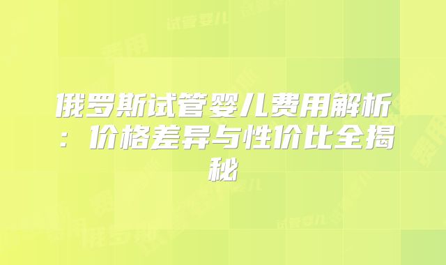 俄罗斯试管婴儿费用解析:价格差异与性价比全揭秘