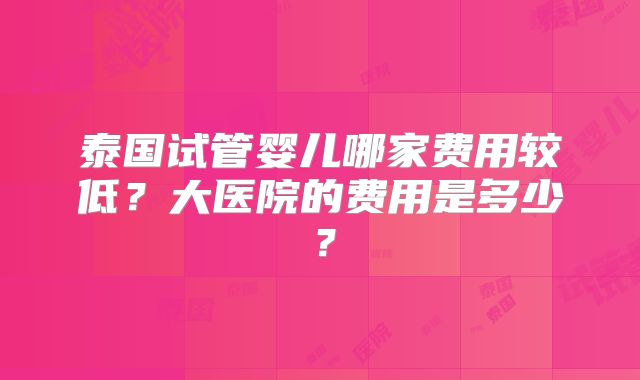 泰国试管婴儿哪家费用较低？大医院的费用是多少？