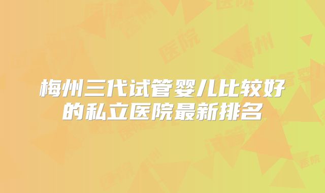 梅州三代试管婴儿比较好的私立医院最新排名