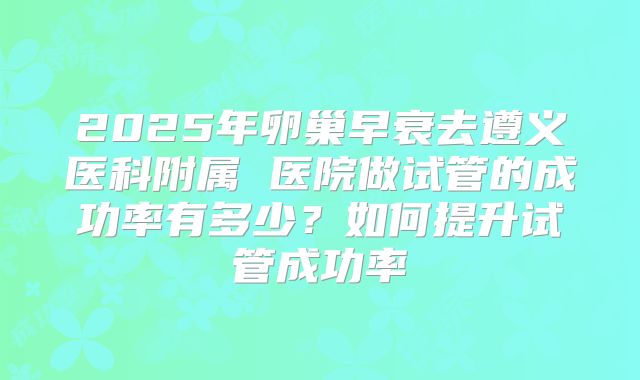 2025年卵巢早衰去遵义医科附属 医院做试管的成功率有多少?如何提升试管成功率