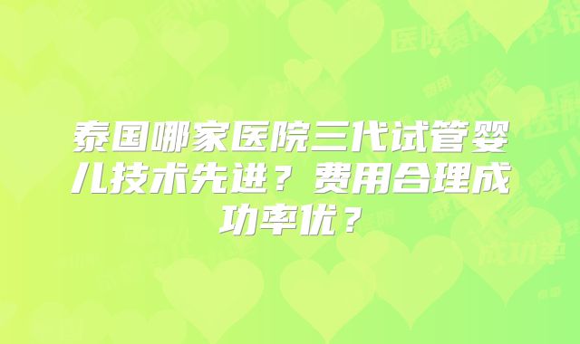 泰国哪家医院三代试管婴儿技术先进？费用合理成功率优？