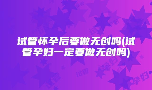 试管怀孕后要做无创吗(试管孕妇一定要做无创吗)