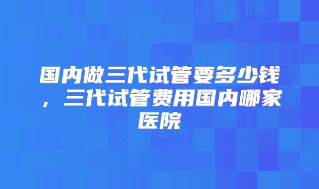 国内做三代试管要多少钱，三代试管费用国内哪家医院