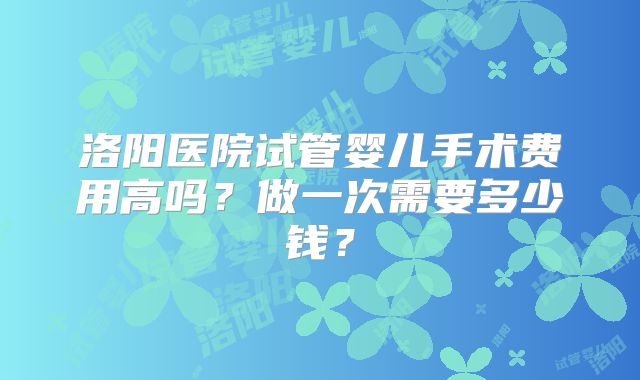 洛阳医院试管婴儿手术费用高吗？做一次需要多少钱？