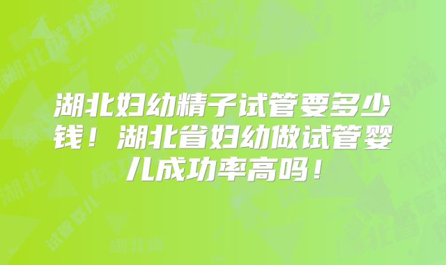 湖北妇幼精子试管要多少钱！湖北省妇幼做试管婴儿成功率高吗！
