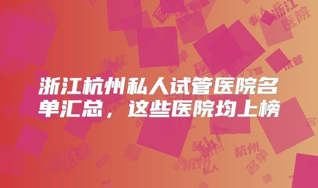 浙江杭州私人试管医院名单汇总，这些医院均上榜
