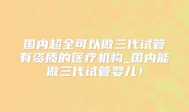 国内超全可以做三代试管有资质的医疗机构_国内能做三代试管婴儿！