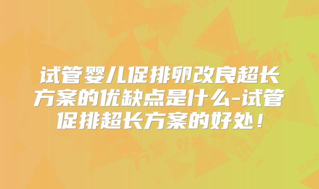 试管婴儿促排卵改良超长方案的优缺点是什么-试管促排超长方案的好处!