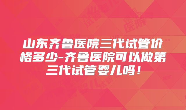 山东齐鲁医院三代试管价格多少-齐鲁医院可以做第三代试管婴儿吗！