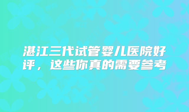 湛江三代试管婴儿医院好评,这些你真的需要参考