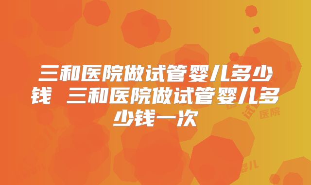 三和医院做试管婴儿多少钱 三和医院做试管婴儿多少钱一次