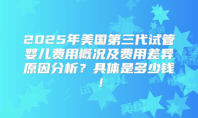 2025年美国第三代试管婴儿费用概况及费用差异原因分析？具体是多少钱！
