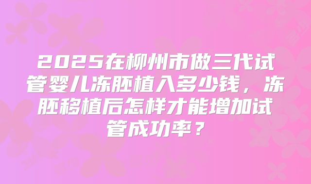 2025在柳州市做三代试管婴儿冻胚植入多少钱,冻胚移植后怎样才能增加试管成功率?